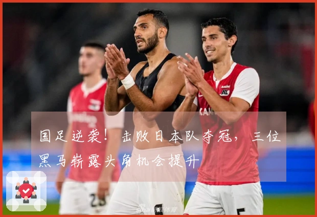 国足逆袭！击败日本队夺冠，三位黑马崭露头角机会提升